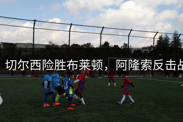 切尔西险胜布莱顿，阿隆索反击战术成效显著